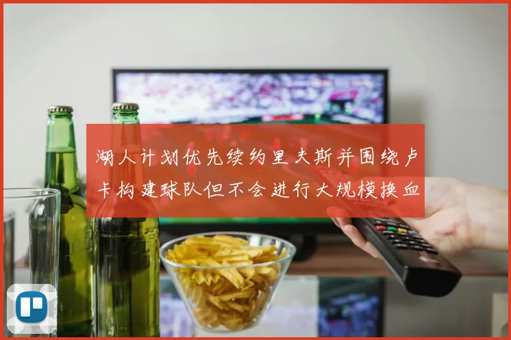 湖人计划优先续约里夫斯并围绕卢卡构建球队但不会进行大规模换血