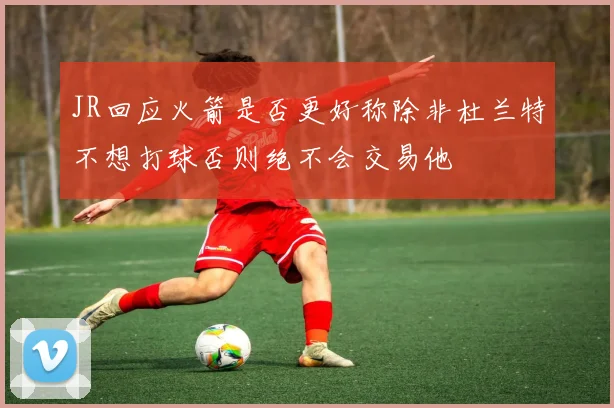JR回应火箭是否更好称除非杜兰特不想打球否则绝不会交易他