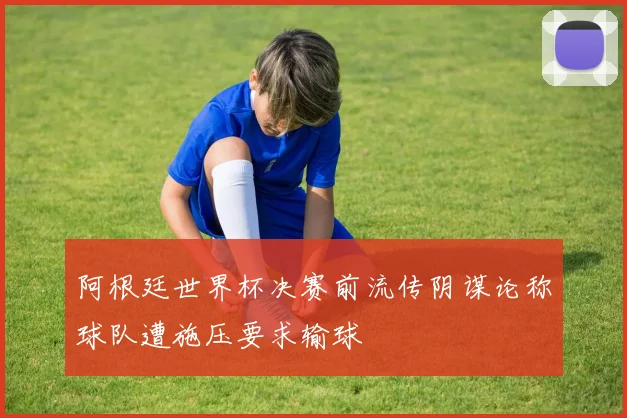 阿根廷世界杯决赛前流传阴谋论称球队遭施压要求输球