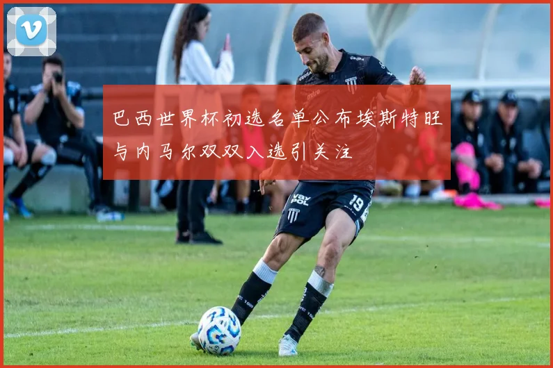 巴西世界杯初选名单公布埃斯特旺与内马尔双双入选引关注