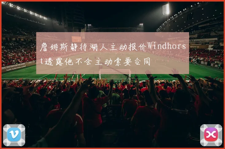 詹姆斯静待湖人主动报价Windhorst透露他不会主动索要合同