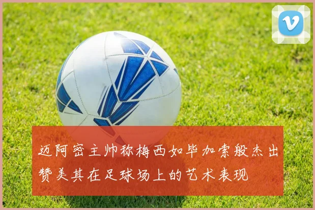 迈阿密主帅称梅西如毕加索般杰出赞美其在足球场上的艺术表现