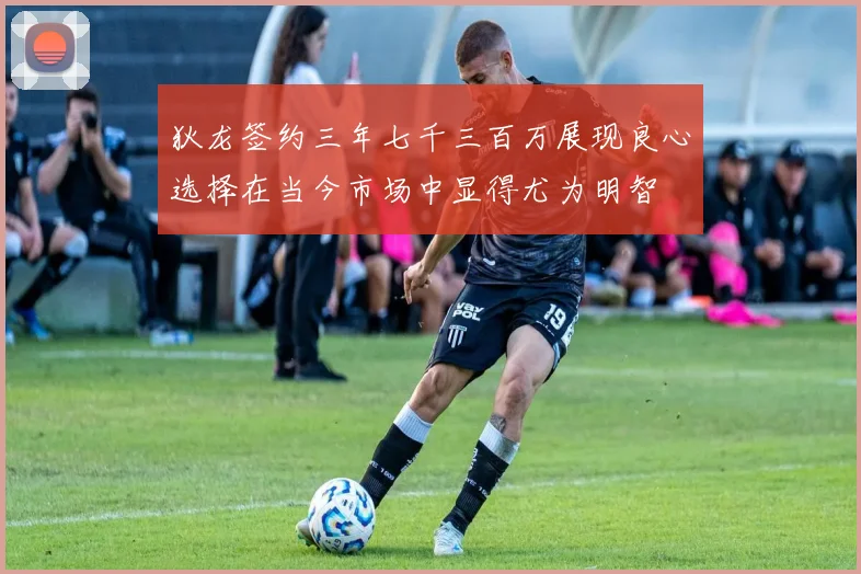 狄龙签约三年七千三百万展现良心选择在当今市场中显得尤为明智