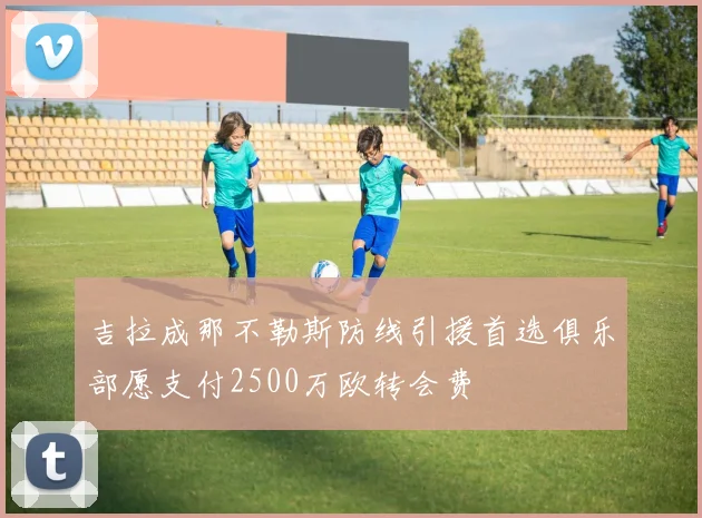 吉拉成那不勒斯防线引援首选俱乐部愿支付2500万欧转会费