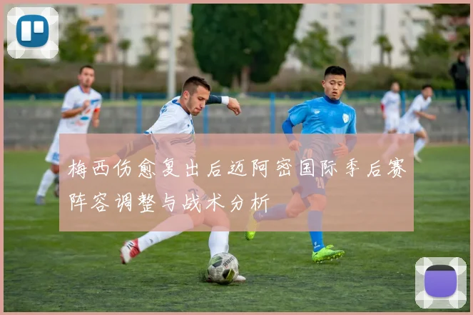 梅西伤愈复出后迈阿密国际季后赛阵容调整与战术分析