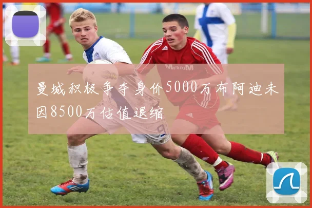 曼城积极争夺身价5000万布阿迪未因8500万估值退缩