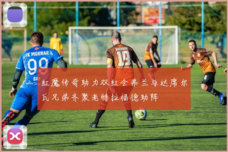 红魔传奇助力双红会弗兰与达席尔瓦兄弟齐聚老特拉福德助阵