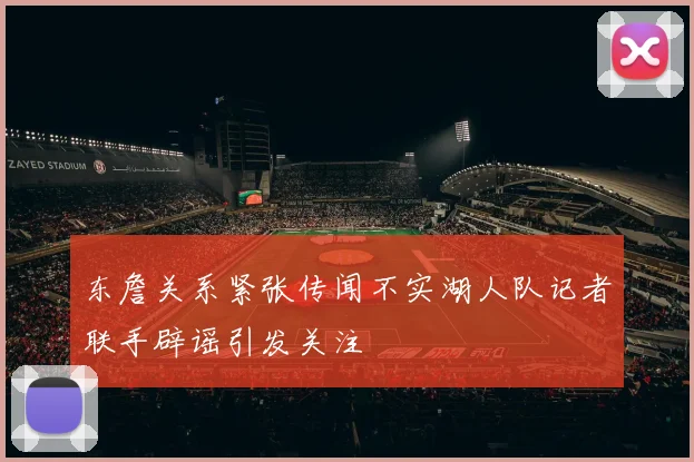 东詹关系紧张传闻不实湖人队记者联手辟谣引发关注