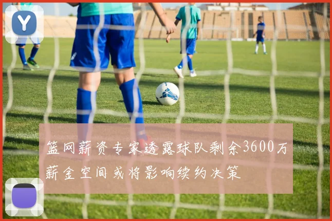 篮网薪资专家透露球队剩余3600万薪金空间或将影响续约决策