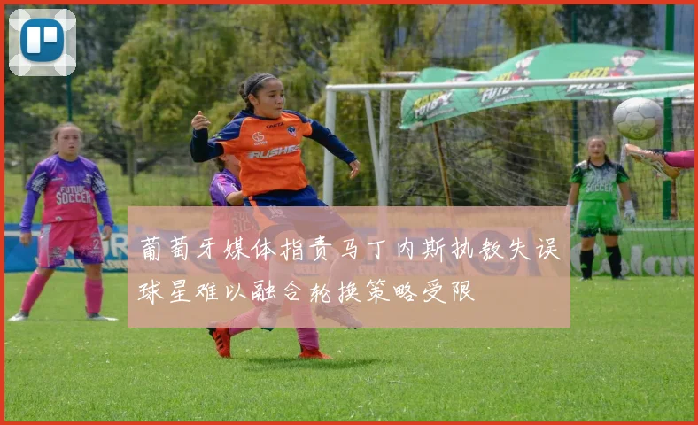 葡萄牙媒体指责马丁内斯执教失误球星难以融合轮换策略受限