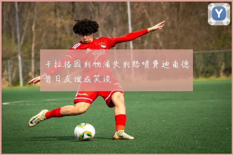 卡拉格因利物浦失利怒喷费迪南德昔日友谊成笑谈