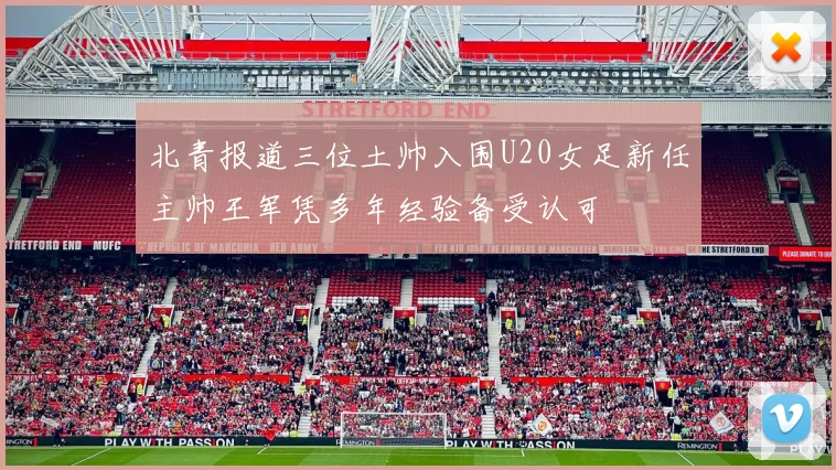 北青报道三位土帅入围U20女足新任主帅王军凭多年经验备受认可