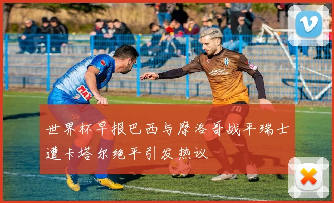 世界杯早报巴西与摩洛哥战平瑞士遭卡塔尔绝平引发热议