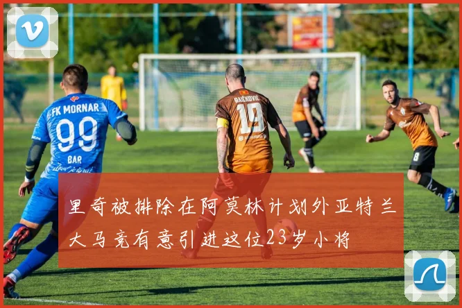 里奇被排除在阿莫林计划外亚特兰大马竞有意引进这位23岁小将