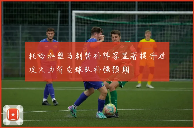 托哈加盟马刺替补阵容显著提升进攻火力符合球队补强预期