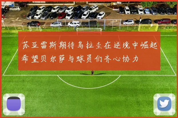 苏亚雷斯期待乌拉圭在逆境中崛起希望贝尔萨与球员们齐心协力