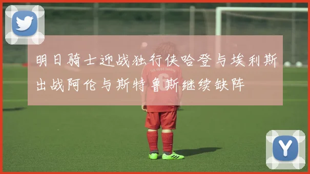 明日骑士迎战独行侠哈登与埃利斯出战阿伦与斯特鲁斯继续缺阵