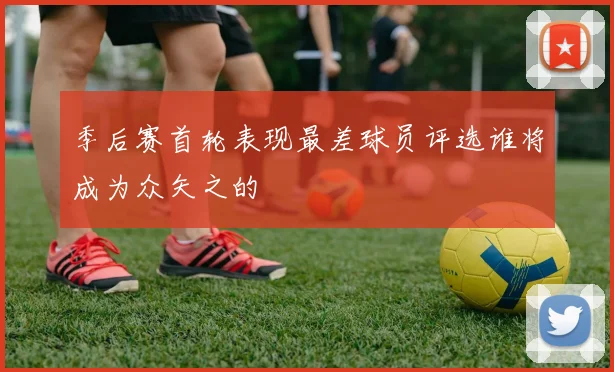 季后赛首轮表现最差球员评选谁将成为众矢之的