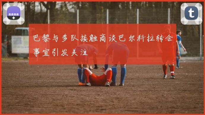 巴黎与多队接触商谈巴尔科拉转会事宜引发关注