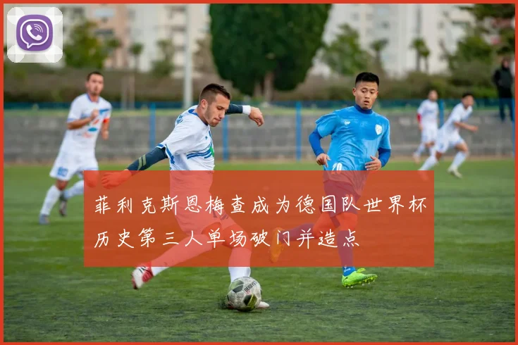 菲利克斯恩梅查成为德国队世界杯历史第三人单场破门并造点