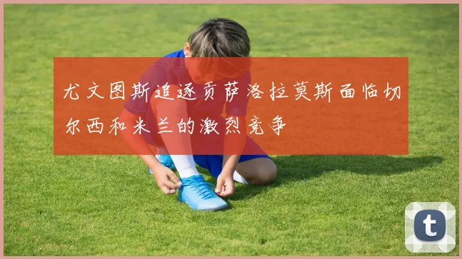 尤文图斯追逐贡萨洛拉莫斯面临切尔西和米兰的激烈竞争