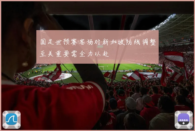 国足世预赛客场对新加坡防线调整至关重要需全力以赴