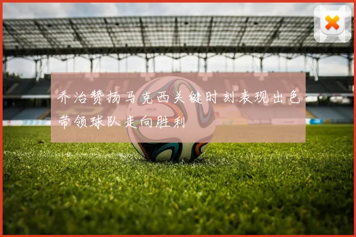 乔治赞扬马克西关键时刻表现出色带领球队走向胜利