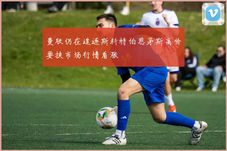 曼联仍在追逐斯科特伯恩茅斯高价要挟市场行情看涨